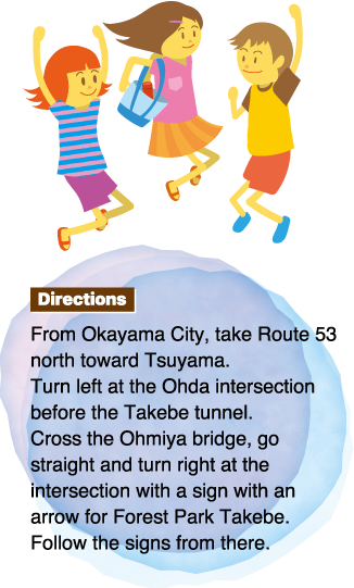 Directions From Okayama City, take Route 53 north toward Tsuyama.Turn left at the Ohda intersection before the Takebe tunnel.Cross the Ohmiya bridge, go straight and turn right at the intersection with a sign with an arrow for Forest Park Takebe.Follow the signs from there.