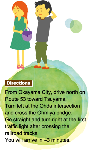 Directions From Okayama City, drive north on Route 53 toward Tsuyama.Turn left at the Ohda intersection and cross the Ohmiya bridge.Go straight and turn right at the first traffic light after crossing the railroad tracks.You will arrive in ~3 minutes.